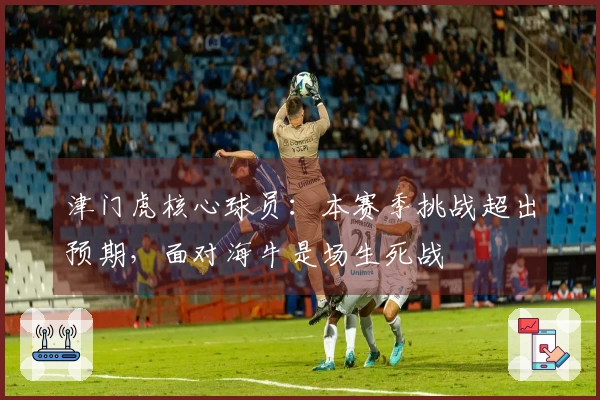 津门虎核心球员：本赛季挑战超出预期，面对海牛是场生死战