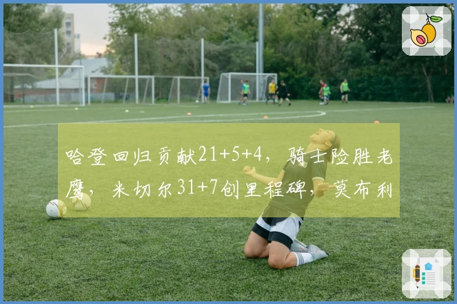 哈登回归贡献21+5+4，骑士险胜老鹰，米切尔31+7创里程碑，莫布利22+19表现出色