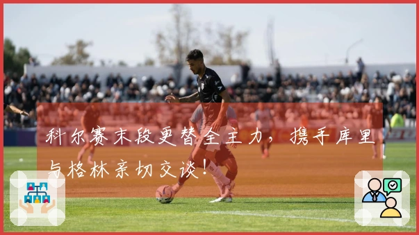 科尔赛末段更替全主力，携手库里与格林亲切交谈！