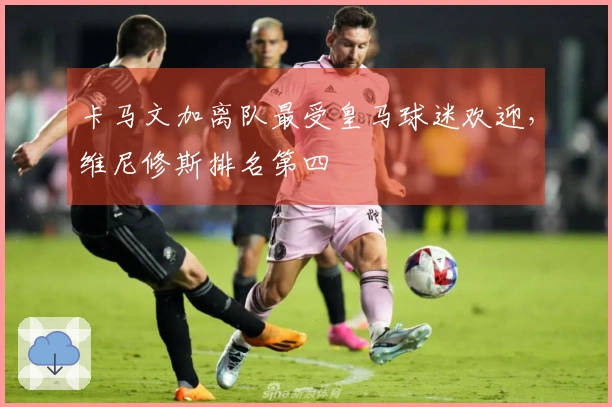 卡马文加离队最受皇马球迷欢迎，维尼修斯排名第四