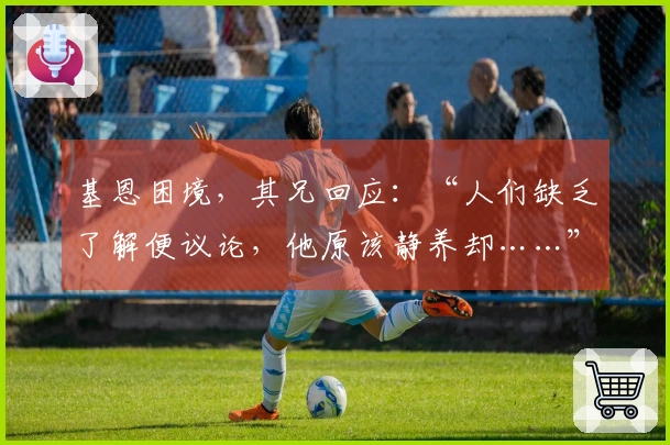 基恩困境，其兄回应：“人们缺乏了解便议论，他原该静养却……”