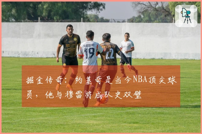 掘金传奇：约基奇是当今NBA顶尖球员，他与穆雷将成队史双璧