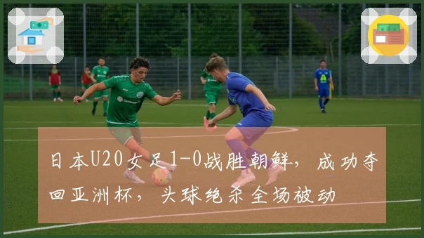 日本U20女足1-0战胜朝鲜，成功夺回亚洲杯，头球绝杀全场被动