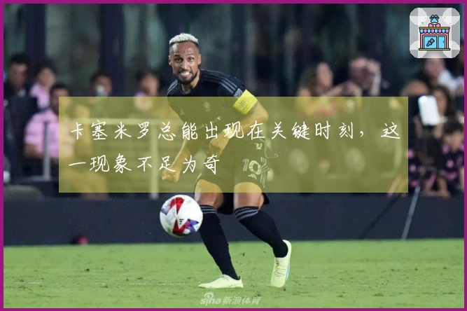 卡塞米罗总能出现在关键时刻，这一现象不足为奇