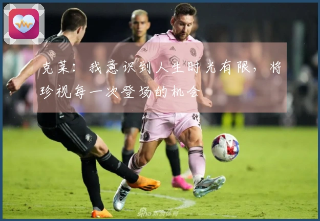 克莱:我意识到人生时光有限,将珍视每一次登场的机会
