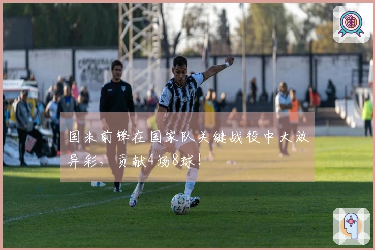 国米前锋在国家队关键战役中大放异彩，贡献4场8球！