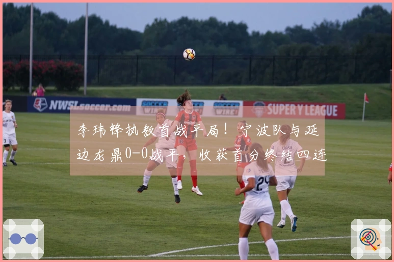 李玮锋执教首战平局！宁波队与延边龙鼎0-0战平，收获首分终结四连败