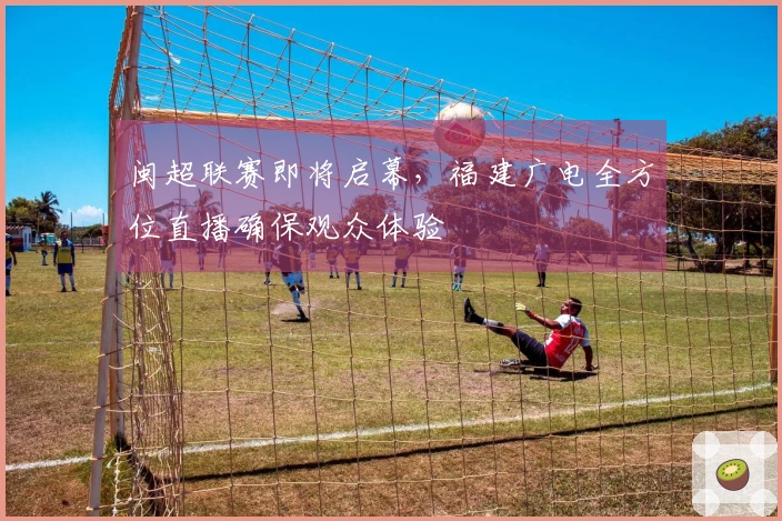 闽超联赛即将启幕，福建广电全方位直播确保观众体验