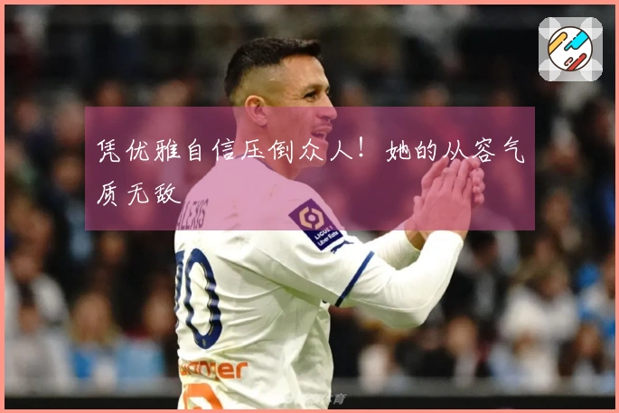 凭优雅自信压倒众人！她的从容气质无敌
