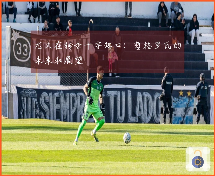 尤文在转会十字路口：哲格罗瓦的未来和展望