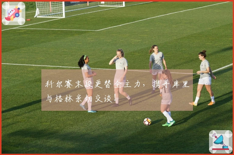 科尔赛末段更替全主力，携手库里与格林亲切交谈！