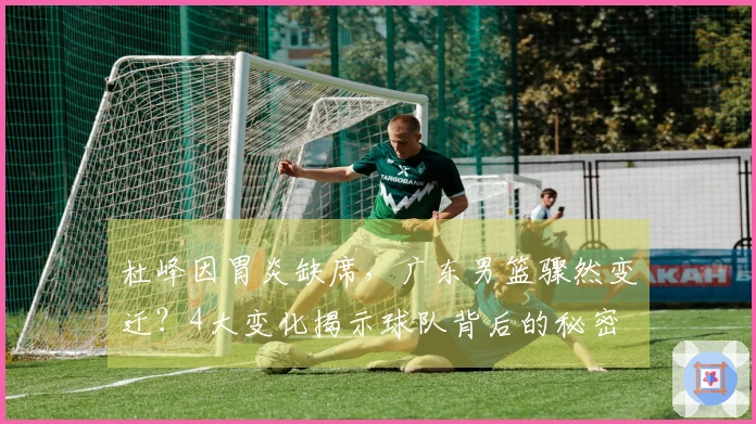 杜峰因胃炎缺席，广东男篮骤然变迁？4大变化揭示球队背后的秘密